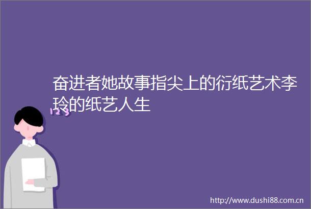 奋进者她故事指尖上的衍纸艺术李玲的纸艺人生