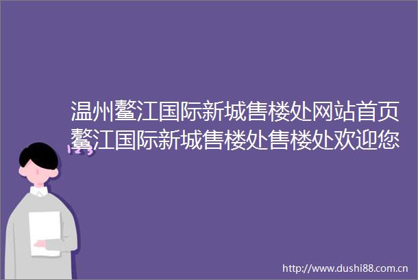 温州鳌江国际新城售楼处网站首页鳌江国际新城售楼处售楼处欢迎您详情