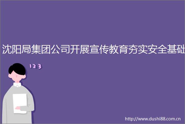 沈阳局集团公司开展宣传教育夯实安全基础