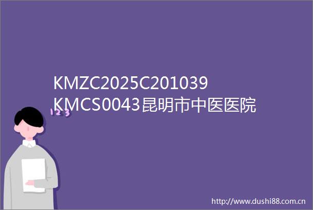 KMZC2025C201039KMCS0043昆明市中医医院关于昆明市中医医院呈贡院区制剂中心煮药间装修升级项目的竞争性磋商公告