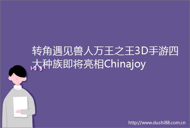 转角遇见兽人万王之王3D手游四大种族即将亮相Chinajoy
