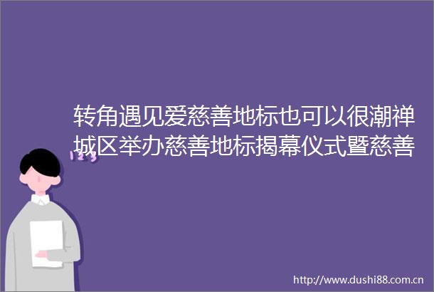 转角遇见爱慈善地标也可以很潮禅城区举办慈善地标揭幕仪式暨慈善嘉年华打卡活动
