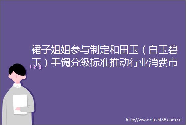 裙子姐姐参与制定和田玉（白玉碧玉）手镯分级标准推动行业消费市场良性发展