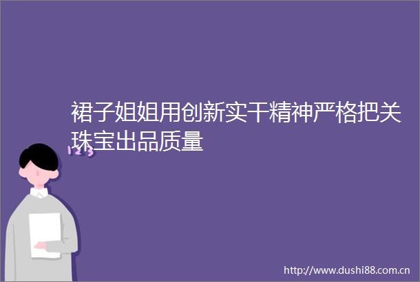 裙子姐姐用创新实干精神严格把关珠宝出品质量
