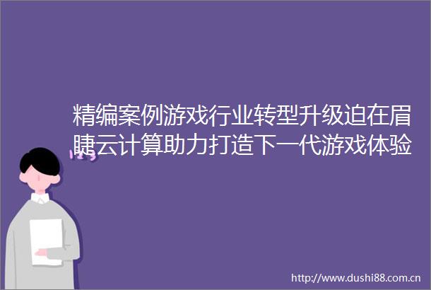 精编案例游戏行业转型升级迫在眉睫云计算助力打造下一代游戏体验