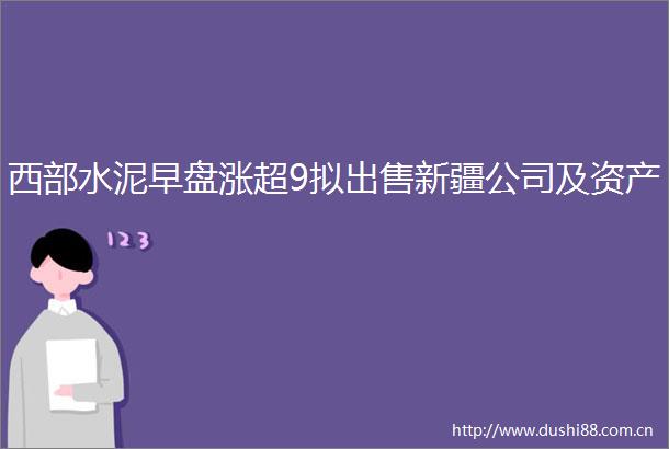西部水泥早盘涨超9拟新疆公司及资产
