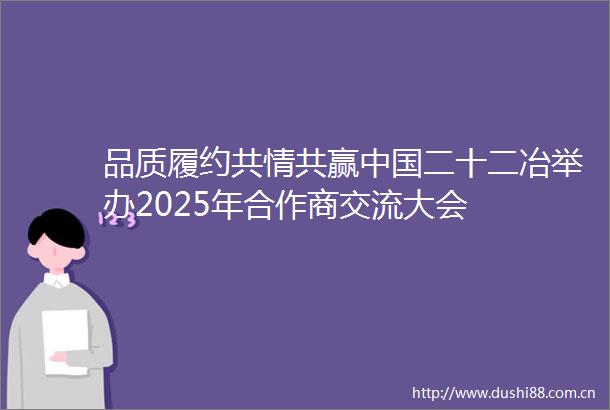 品质履约共情共赢二十二冶举办2025年合作商交流大会