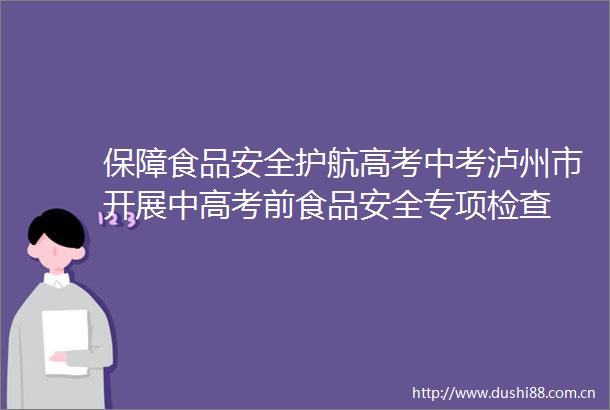 保障食品安全护航高考中考泸州市开展中高考前食品安全专项检查