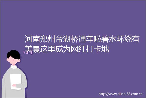 河南郑州帝湖桥通车啦碧水环绕有美景这里成为网红打卡地