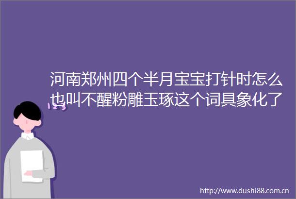 河南郑州四个半月宝宝打针时怎么也叫不醒粉雕玉琢这个词具象化了