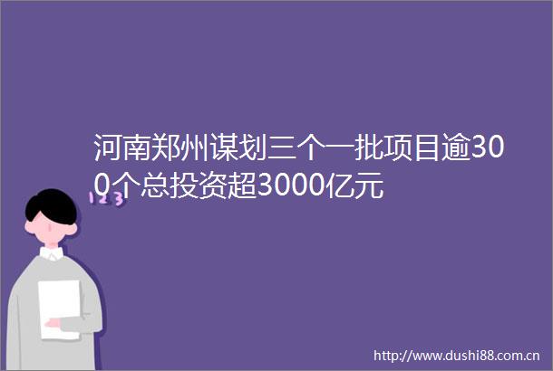 河南郑州谋划三个一批项目逾300个总投资超3000亿元