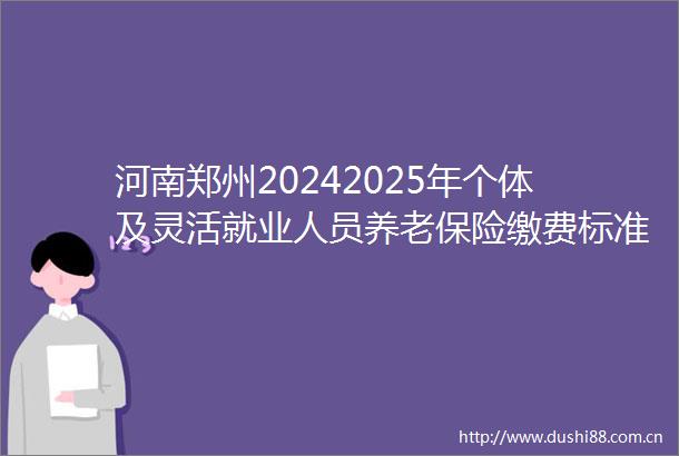 河南郑州20242025年个体及灵活就业人员养老保险缴费标准（河南郑州自费保险价格表）