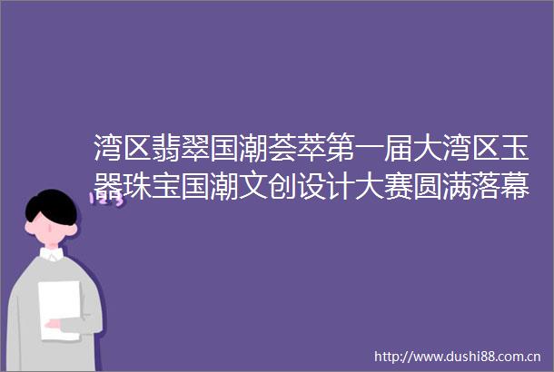 湾区翡翠国潮荟萃第一届大湾区玉器珠宝国潮文创设计大赛圆满落幕