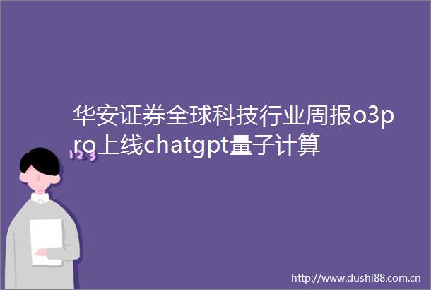 华安证券全球科技行业周报o3pro上线chatgpt量子计算领域商业化或迎来转折点250614