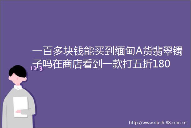一百多块钱能买到缅甸A货翡翠镯子吗在商店看到一款打五折180老