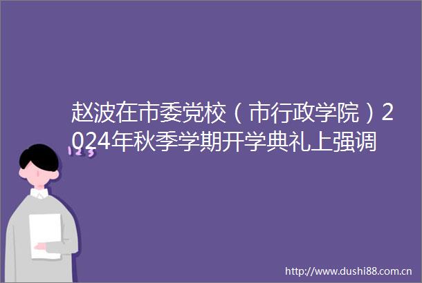 赵波在市委党校（市行政学院）2024年秋季学期开学典礼上强调奔跑实干奋勇争先奋力谱写式现代化乐山新篇章