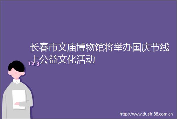 长春市文庙博物馆将举办国庆节线上公益文化活动