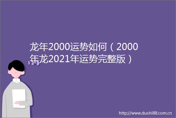 龙年2000运势如何（2000年龙2021年运势完整版）