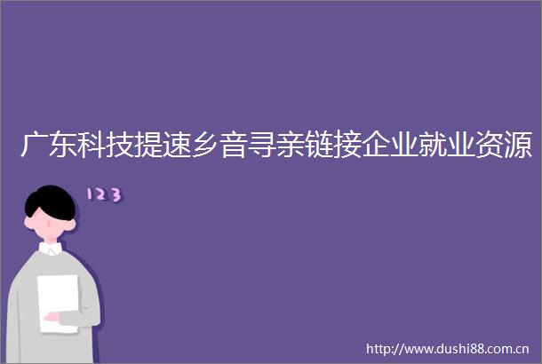 广东科技提速乡音寻亲链接企业就业资源