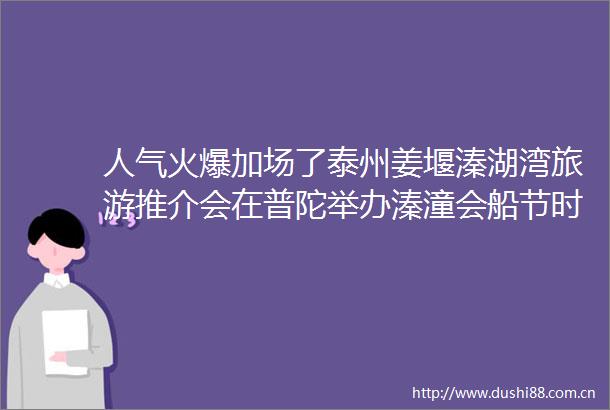 人气火爆加场了泰州姜堰溱湖湾旅游推介会在普陀举办溱潼会船节时间定了