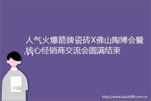 人气火爆箭牌瓷砖X佛山陶博会暨核心经销商交流会圆满结束