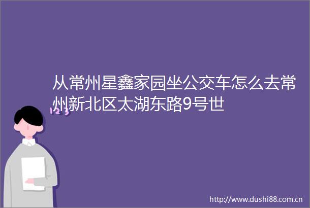 从常州星鑫家园坐公交车怎么去常州新北区太湖东路9号世