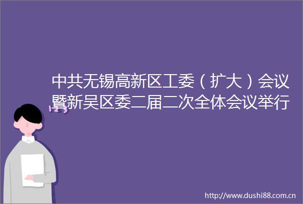 无锡高新区工委（扩大）会议暨新吴区委二届二次全体会议举行建设标杆示范区争当先导引领区