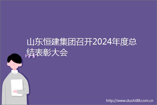 山东恒建集团召开2024年度总结表彰大会