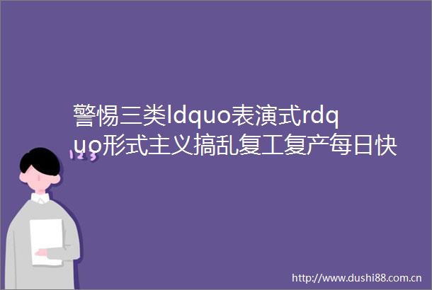 警惕三类ldquo表演式rdquo形式主义搞乱复工复产每日快评