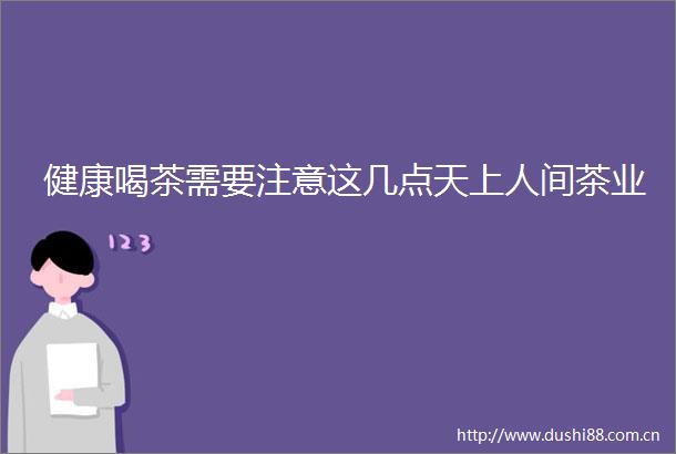 健康喝茶需要注意这几点天上人间茶业