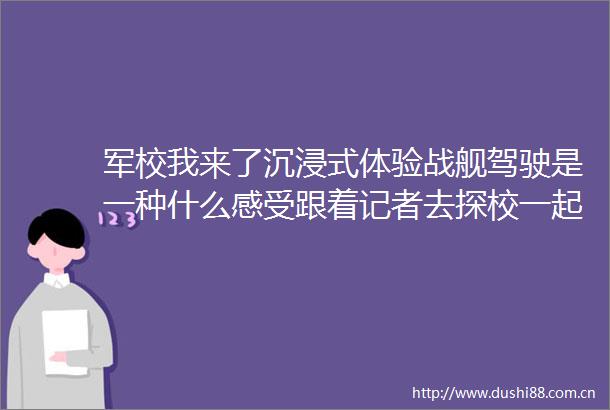 军校我来了沉浸式体验战舰驾驶是一种什么感受跟着记者去探校一起走进海军大连舰艇学院