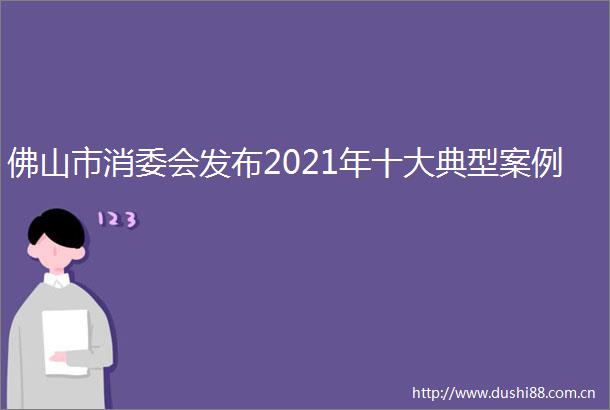 佛山市消委会发布2021年十大典型案例