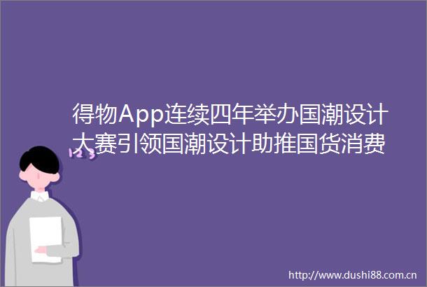 得物App连续四年举办国潮设计大赛引领国潮设计助推国货消费