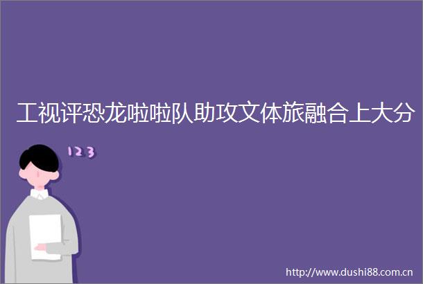 工视评恐龙啦啦队助攻文体旅融合上大分