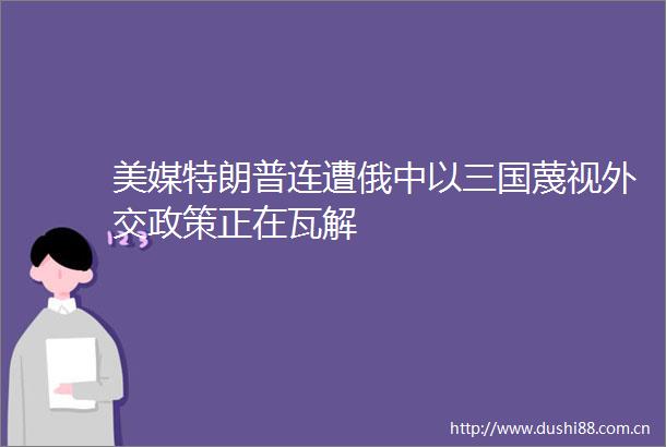 美媒特朗普连遭俄中以三国蔑视外交政策正在瓦解