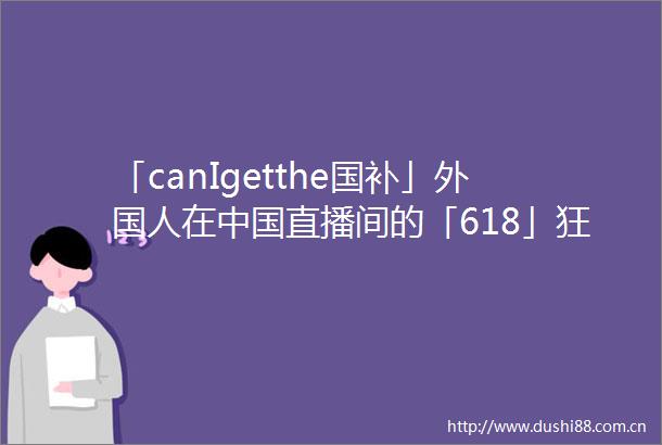 「canIgetthe国补」外国人在直播间的「618」狂欢