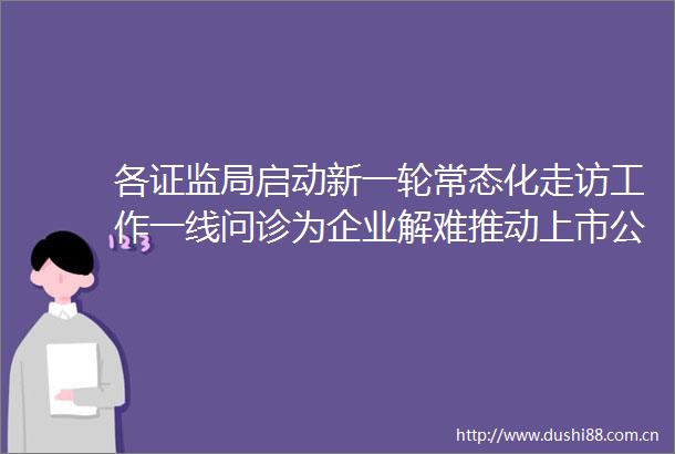 各证监局启动新一轮常态化走访工作一线问诊为企业解难推动上市公司高质量发展