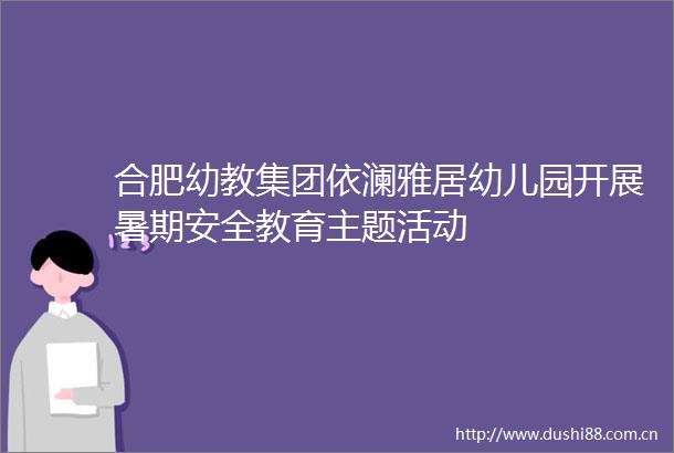 合肥幼教集团依澜雅居幼儿园开展暑期安全教育主题活动