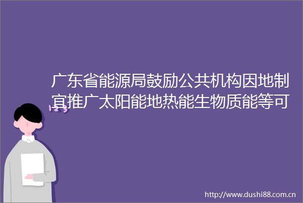 广东省能源局鼓励公共机构因地制宜推广太阳能地热能生物质能等可再生能源利用