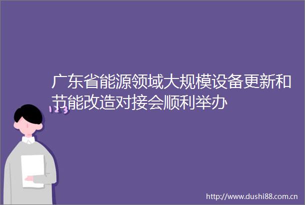 广东省能源领域大规模设备更新和节能改造对接会顺利举办