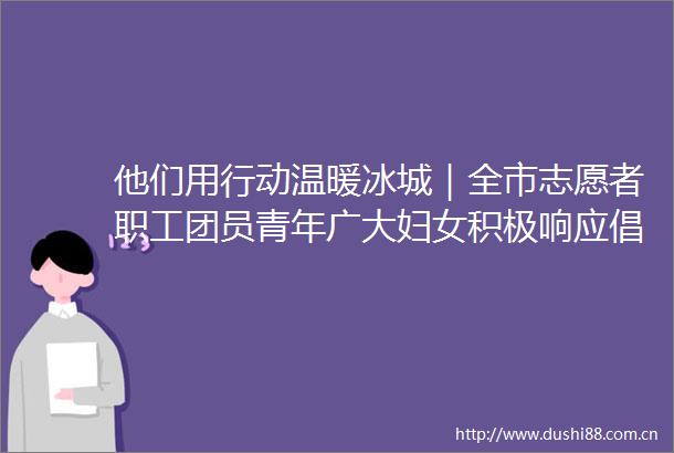 他们用行动温暖冰城｜全市志愿者职工团员青年广大妇女积极响应倡议号召战风斗雪为守护家园贡献力量