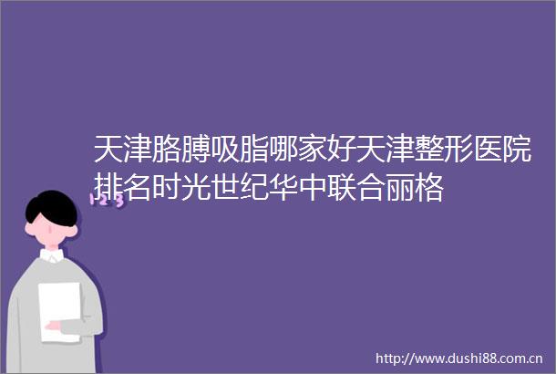 天津胳膊吸脂哪家好天津整形医院排名时光世纪华中联合丽格