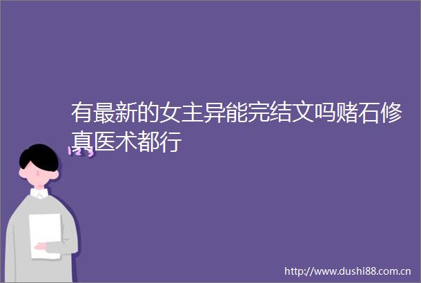 有最新的女主异能完结文吗赌石修真医术都行