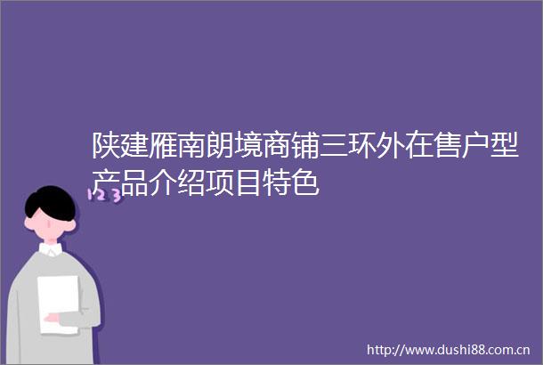陕建雁南朗境商铺三环外在售户型产品介绍项目特色