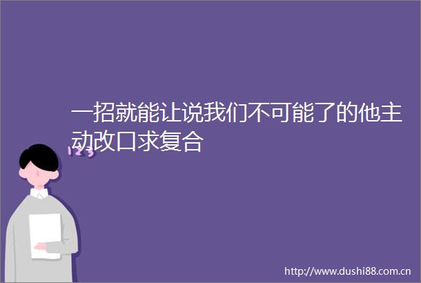 一招就能让说我们不可能了的他主动改口求复合