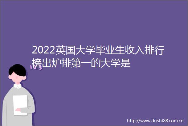 2022英国大学毕业生收入排行榜出炉排第一的大学是