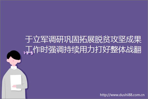 于立军调研巩固拓展脱贫攻坚成果工作时强调持续用力打好整体战翻身仗