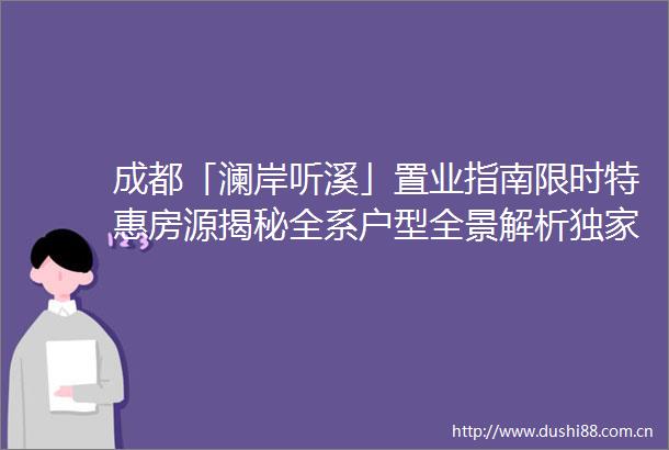 成都「澜岸听溪」置业指南限时特惠房源揭秘全系户型全景解析独家选房技巧VIP专线直通开启品质人居新时代