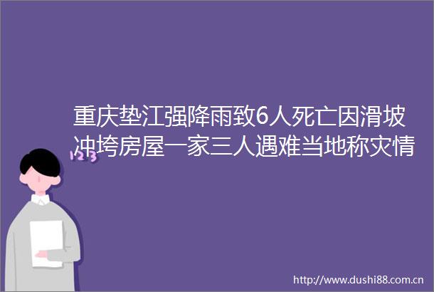 重庆垫江强降雨致6人死亡因滑坡冲垮房屋一家三人遇难当地称灾情已基本得到控制