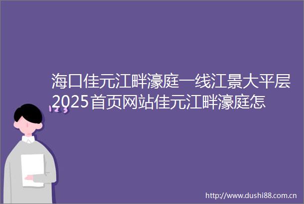 海口佳元江畔濠庭一线江景大平层2025首页网站佳元江畔濠庭怎么样楼盘详情户型价格